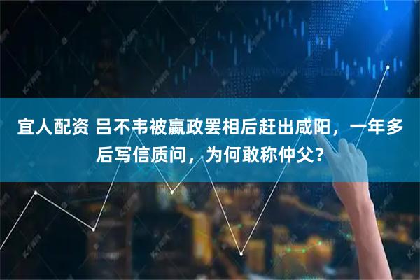 宜人配资 吕不韦被嬴政罢相后赶出咸阳，一年多后写信质问，为何敢称仲父？