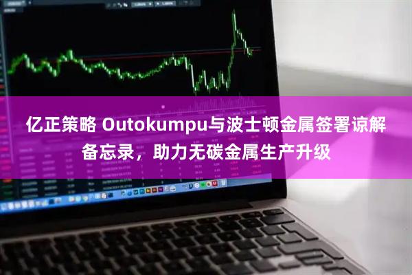 亿正策略 Outokumpu与波士顿金属签署谅解备忘录，助力无碳金属生产升级