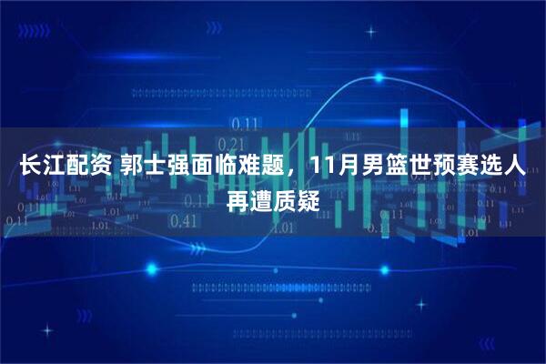 长江配资 郭士强面临难题，11月男篮世预赛选人再遭质疑