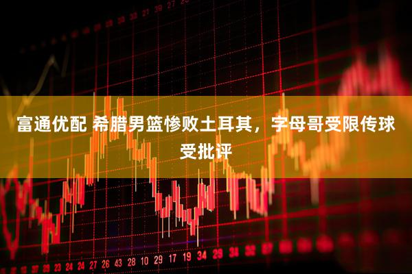 富通优配 希腊男篮惨败土耳其，字母哥受限传球受批评