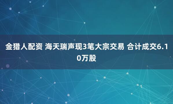 金猎人配资 海天瑞声现3笔大宗交易 合计成交6.10万股