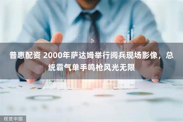 普惠配资 2000年萨达姆举行阅兵现场影像，总统霸气单手鸣枪风光无限