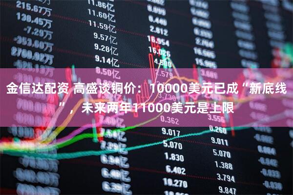 金信达配资 高盛谈铜价：10000美元已成“新底线”，未来两年11000美元是上限