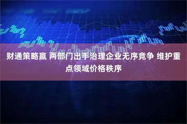 财通策略嬴 两部门出手治理企业无序竞争 维护重点领域价格秩序