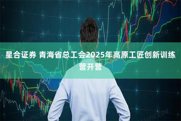 星合证券 青海省总工会2025年高原工匠创新训练营开营