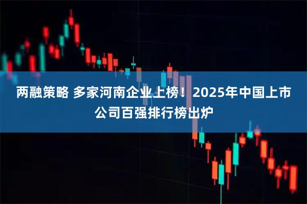 两融策略 多家河南企业上榜！2025年中国上市公司百强排行榜出炉
