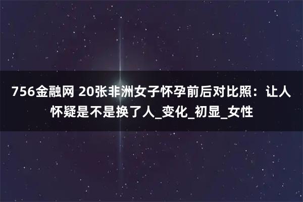 756金融网 20张非洲女子怀孕前后对比照：让人怀疑是不是换了人_变化_初显_女性