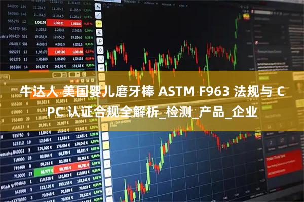 牛达人 美国婴儿磨牙棒 ASTM F963 法规与 CPC 认证合规全解析_检测_产品_企业