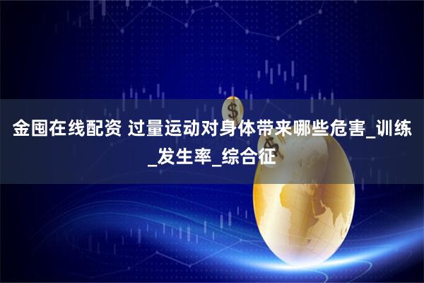 金囤在线配资 过量运动对身体带来哪些危害_训练_发生率_综合征