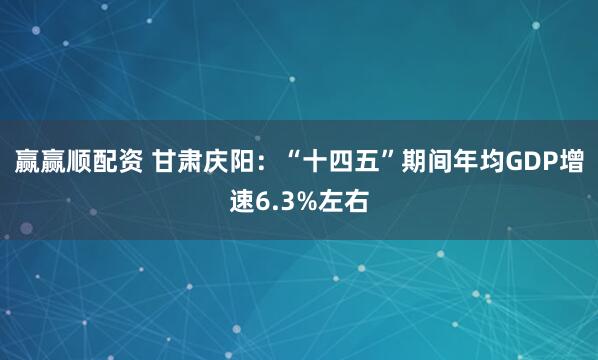 赢赢顺配资 甘肃庆阳：“十四五”期间年均GDP增速6.3%左右