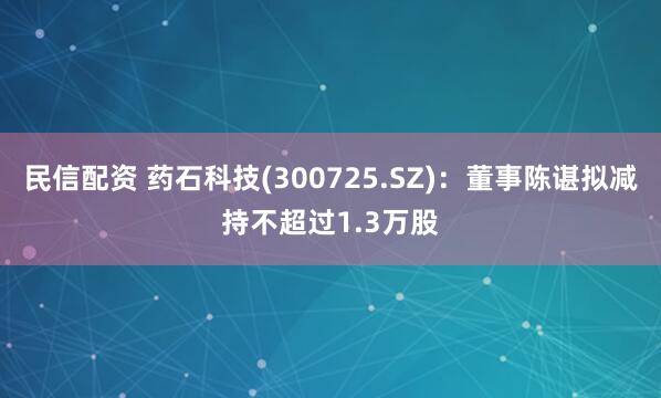 民信配资 药石科技(300725.SZ)：董事陈谌拟减持不超过1.3万股