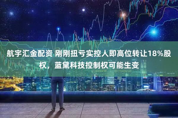 航宇汇金配资 刚刚扭亏实控人即高位转让18%股权，蓝黛科技控制权可能生变