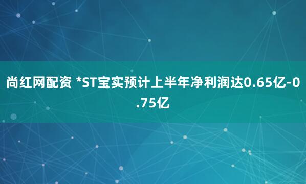 尚红网配资 *ST宝实预计上半年净利润达0.65亿-0.75亿