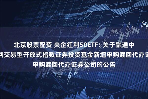 北京股票配资 央企红利50ETF: 关于融通中证诚通央企红利交易型开放式指数证券投资基金新增申购赎回代办证券公司的公告