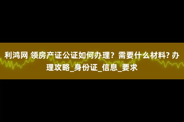 利鸿网 领房产证公证如何办理？需要什么材料? 办理攻略_身份证_信息_要求