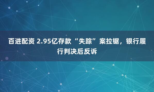 百进配资 2.95亿存款 “失踪” 案拉锯，银行履行判决后反诉