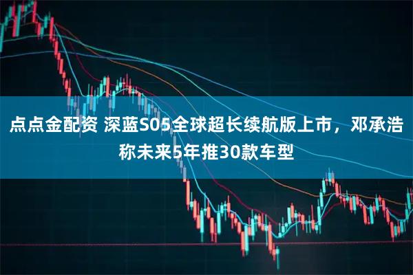 点点金配资 深蓝S05全球超长续航版上市，邓承浩称未来5年推30款车型