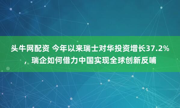 头牛网配资 今年以来瑞士对华投资增长37.2%，瑞企如何借力中国实现全球创新反哺