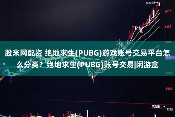 股米网配资 绝地求生(PUBG)游戏账号交易平台怎么分类？绝地求生(PUBG)账号交易|闲游盒