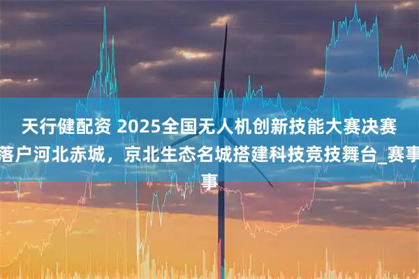 天行健配资 2025全国无人机创新技能大赛决赛落户河北赤城，京北生态名城搭建科技竞技舞台_赛事