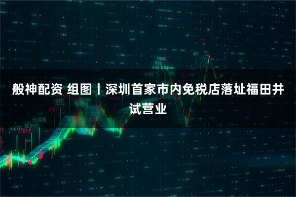般神配资 组图丨深圳首家市内免税店落址福田并试营业