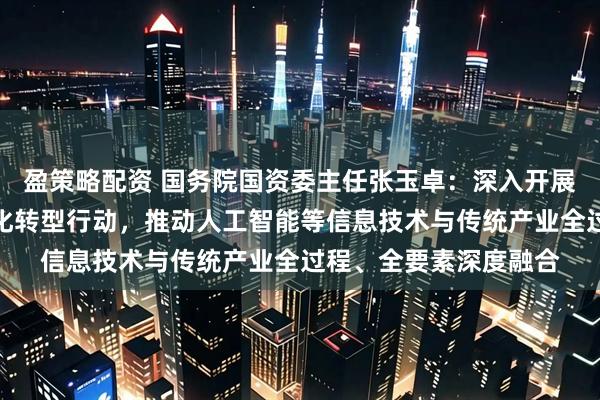 盈策略配资 国务院国资委主任张玉卓：深入开展新一轮中央企业数字化转型行动，推动人工智能等信息技术与传统产业全过程、全要素深度融合