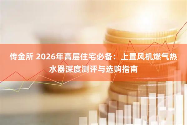 传金所 2026年高层住宅必备：上置风机燃气热水器深度测评与选购指南