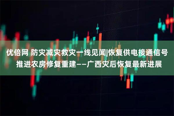 优倍网 防灾减灾救灾一线见闻|恢复供电接通信号  推进农房修复重建——广西灾后恢复最新进展