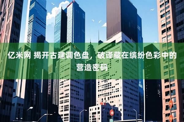 亿米网 揭开古建调色盘,破译藏在缤纷色彩中的营造密码